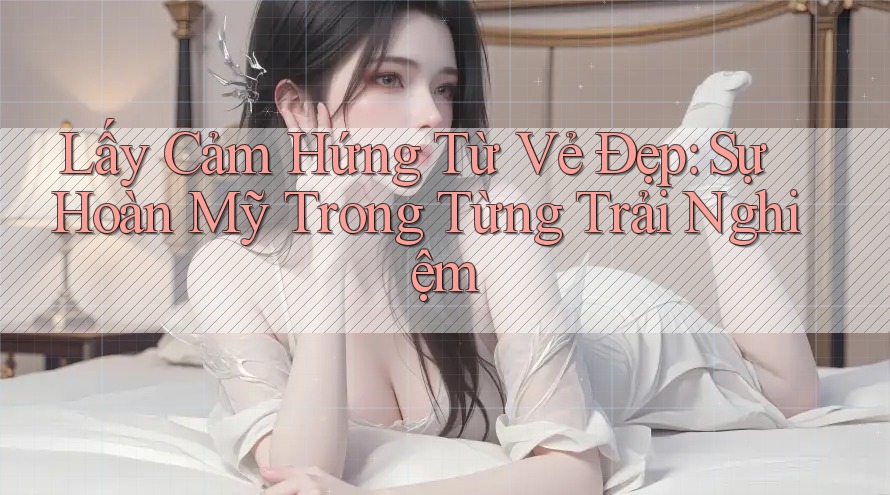 Lấy Cảm Hứng Từ Vẻ Đẹp: Sự Hoàn Mỹ Trong Từng Trải Nghiệm