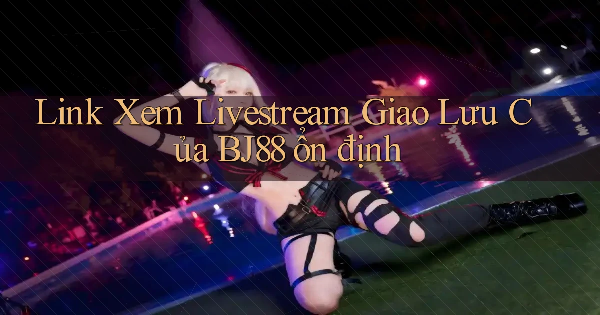 link xem livestream giao lưu của bj88 ổn định
