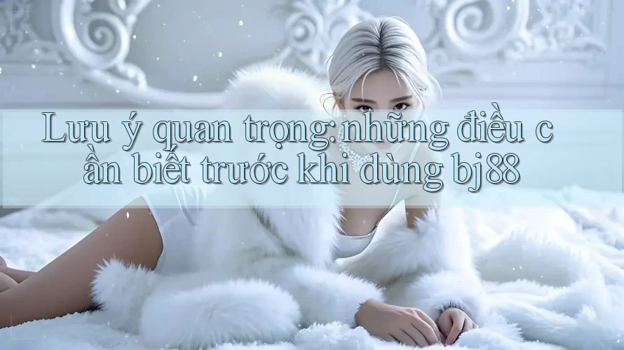 Lưu ý quan trọng: những điều cần biết trước khi dùng bj88