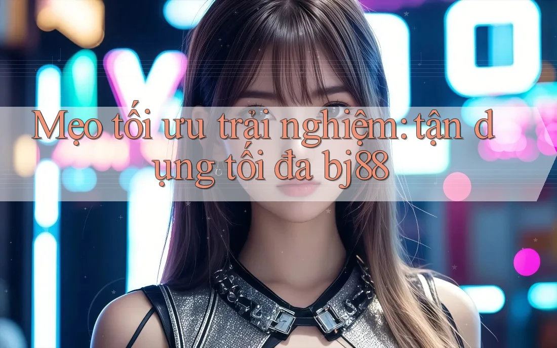 Mẹo tối ưu trải nghiệm: tận dụng tối đa bj88