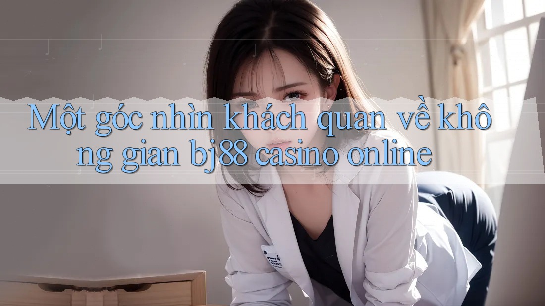 Một góc nhìn khách quan về không gian bj88 casino online