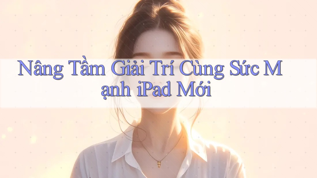 Nâng Tầm Giải Trí Cùng Sức Mạnh iPad Mới