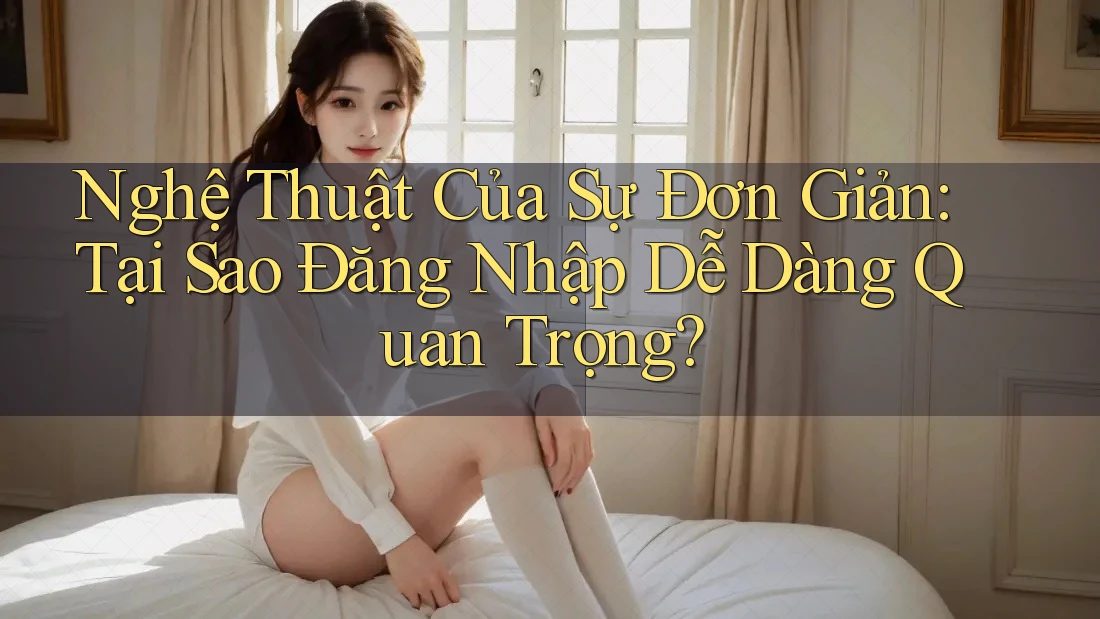 Nghệ Thuật Của Sự Đơn Giản: Tại Sao Đăng Nhập Dễ Dàng Quan Trọng?