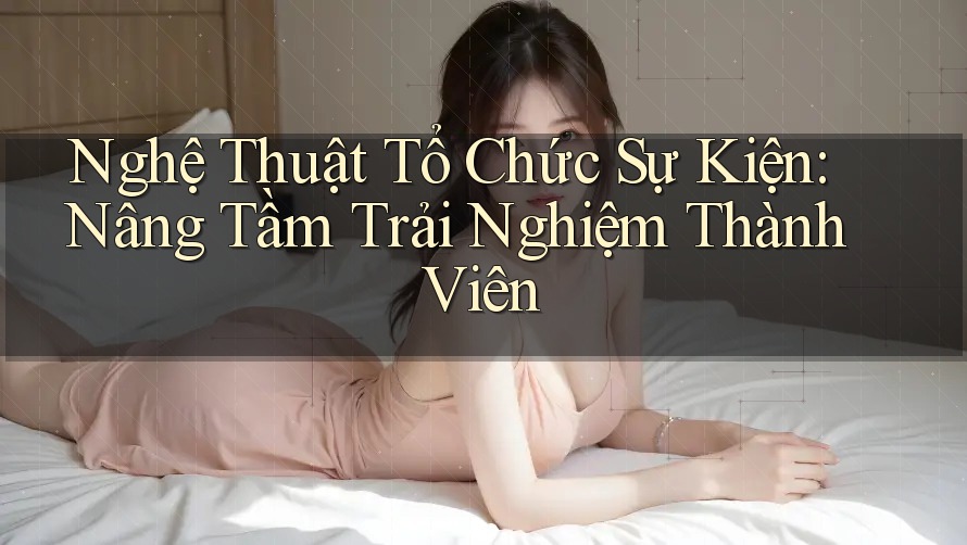 Nghệ Thuật Tổ Chức Sự Kiện: Nâng Tầm Trải Nghiệm Thành Viên