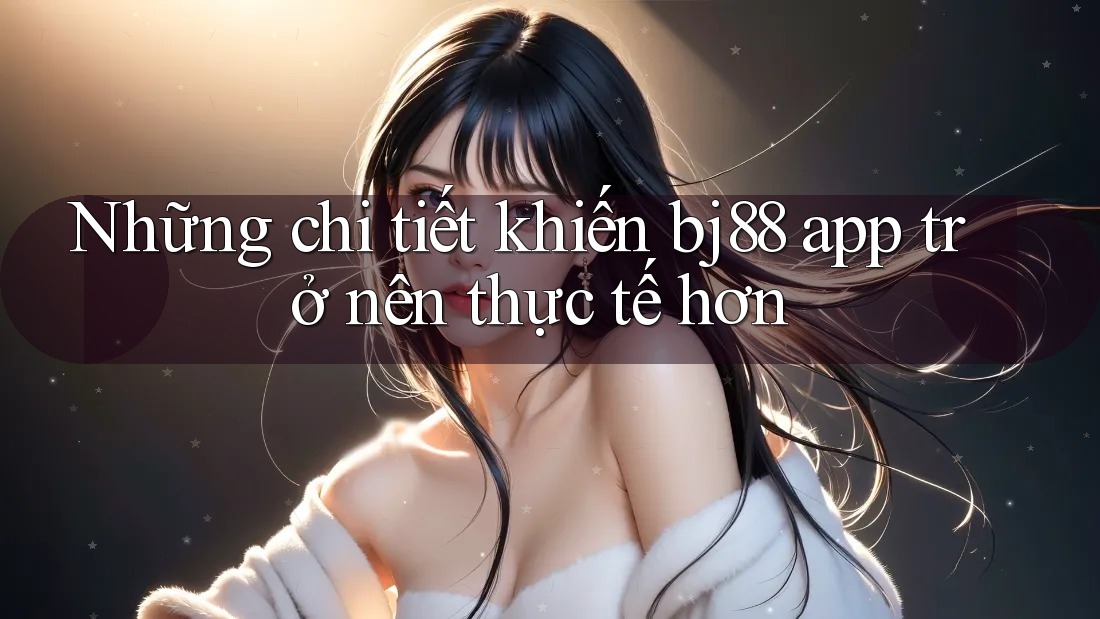 Những chi tiết khiến bj88 app trở nên thực tế hơn