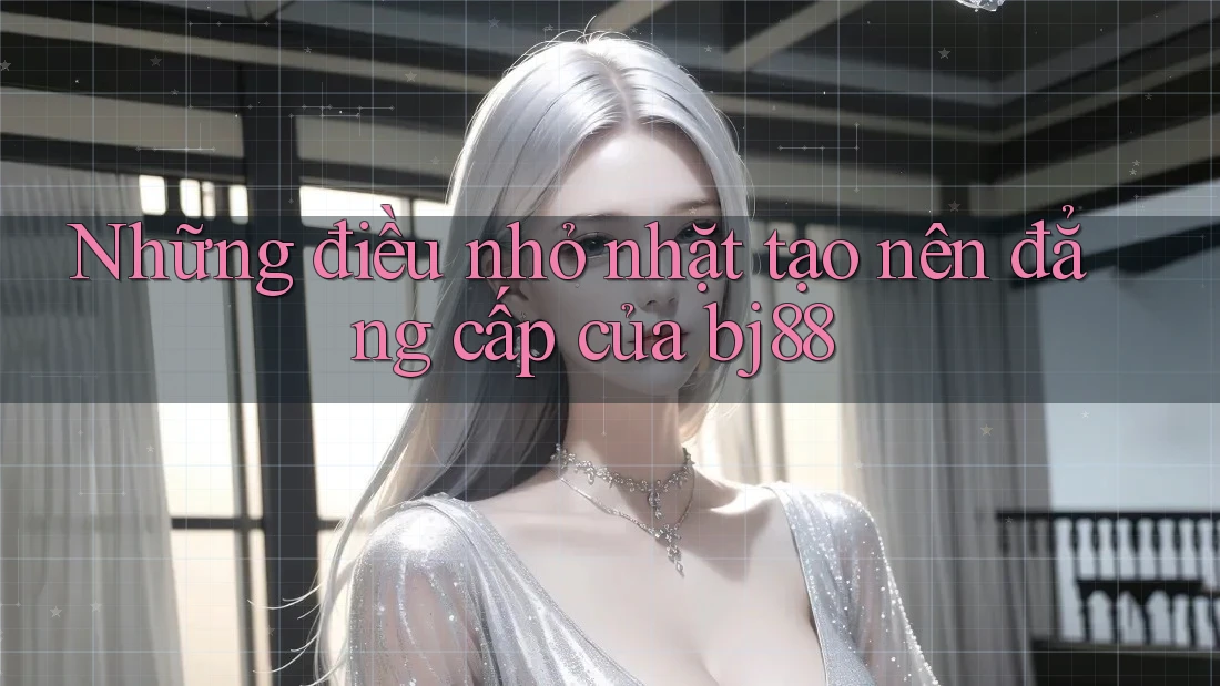 Những điều nhỏ nhặt tạo nên đẳng cấp của bj88