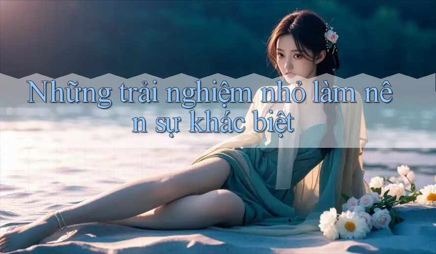 Những trải nghiệm nhỏ làm nên sự khác biệt