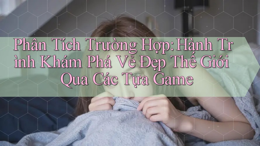 Phân Tích Trường Hợp: Hành Trình Khám Phá Vẻ Đẹp Thế Giới Qua Các Tựa Game