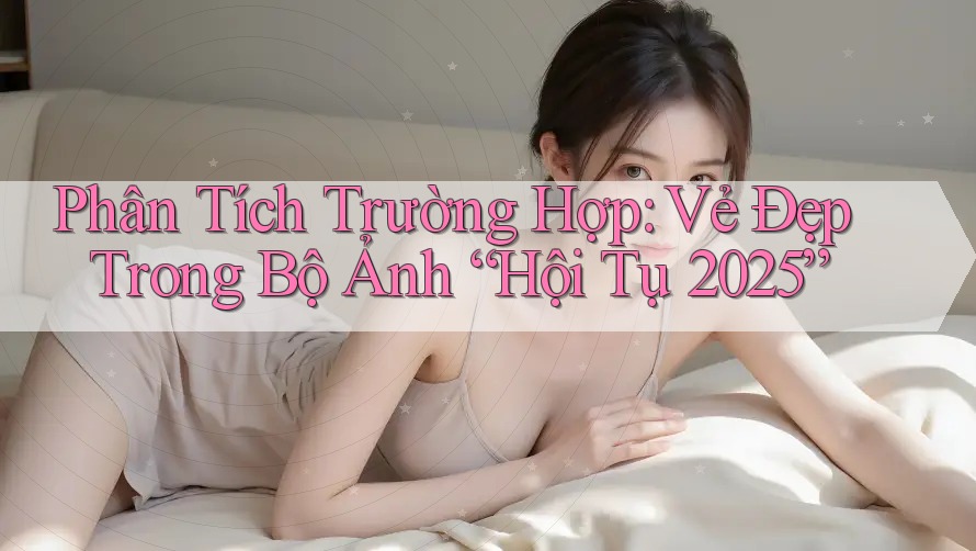 Phân Tích Trường Hợp: Vẻ Đẹp Trong Bộ Ảnh “Hội Tụ 2025”