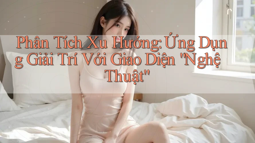 Phân Tích Xu Hướng: Ứng Dụng Giải Trí Với Giao Diện “Nghệ Thuật”