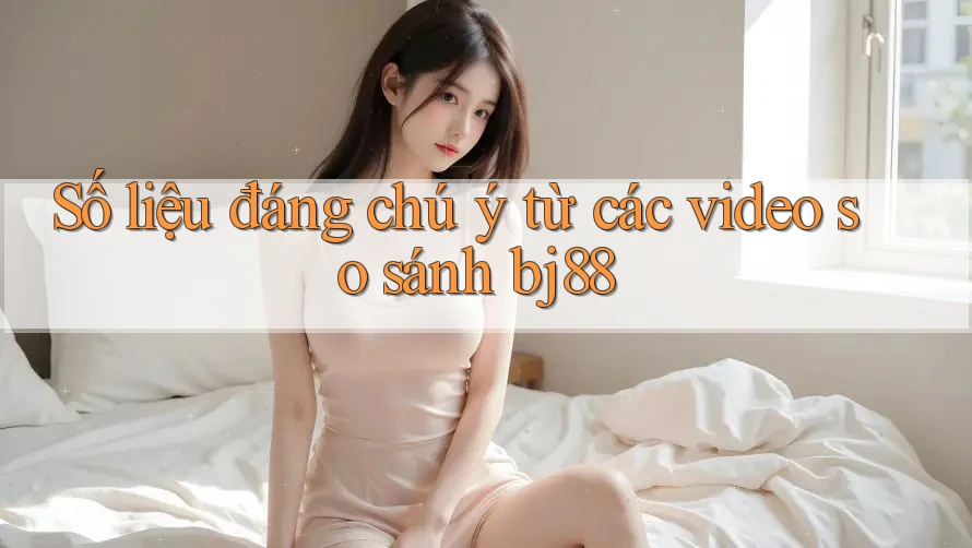 Số liệu đáng chú ý từ các video so sánh bj88