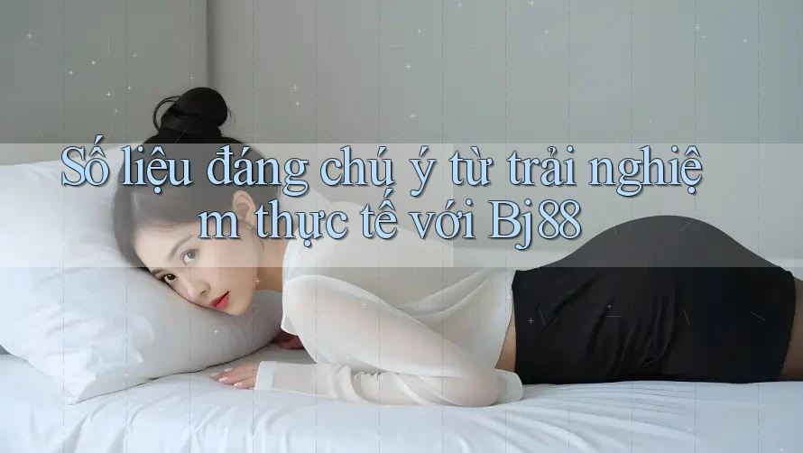 Số liệu đáng chú ý từ trải nghiệm thực tế với Bj88