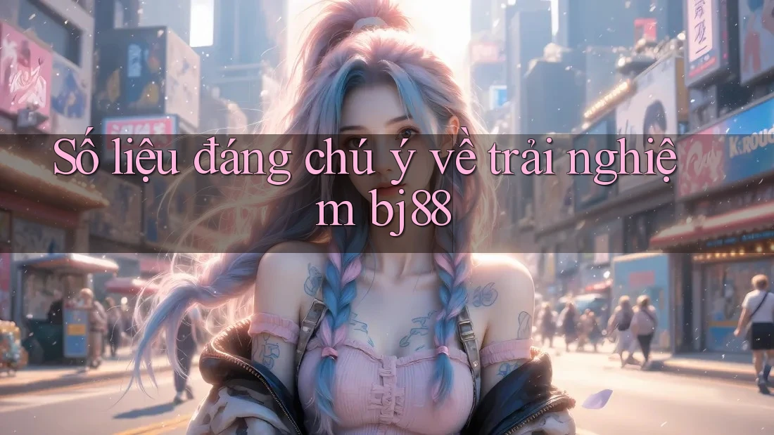 Số liệu đáng chú ý về trải nghiệm bj88