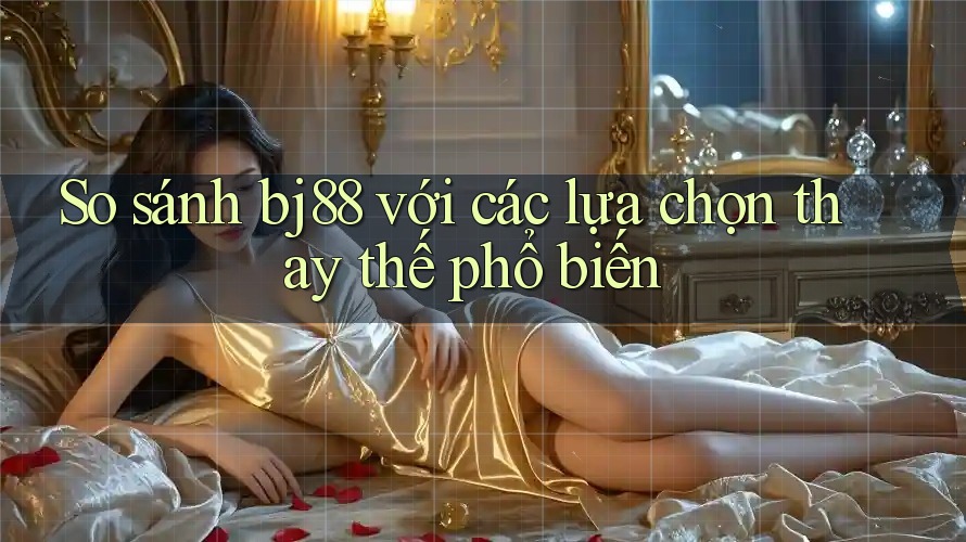 So sánh Bj88 với các lựa chọn thay thế phổ biến