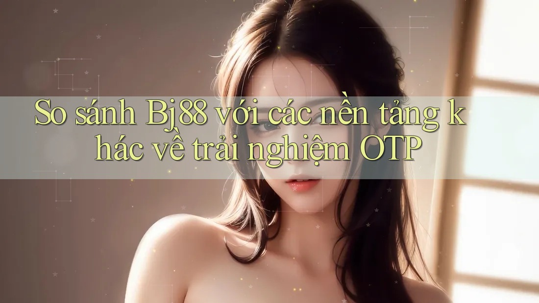 So sánh Bj88 với các nền tảng khác về trải nghiệm OTP