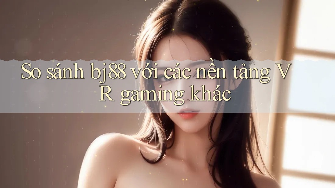 So sánh bj88 với các nền tảng VR gaming khác