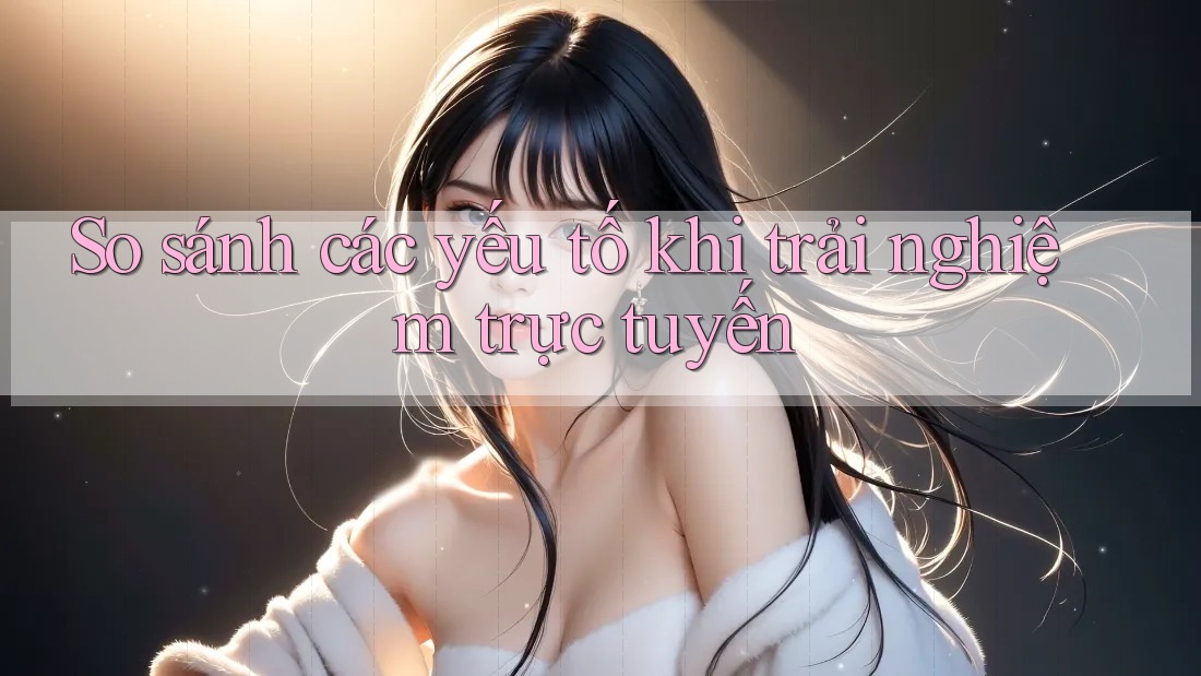 So sánh các yếu tố khi trải nghiệm trực tuyến