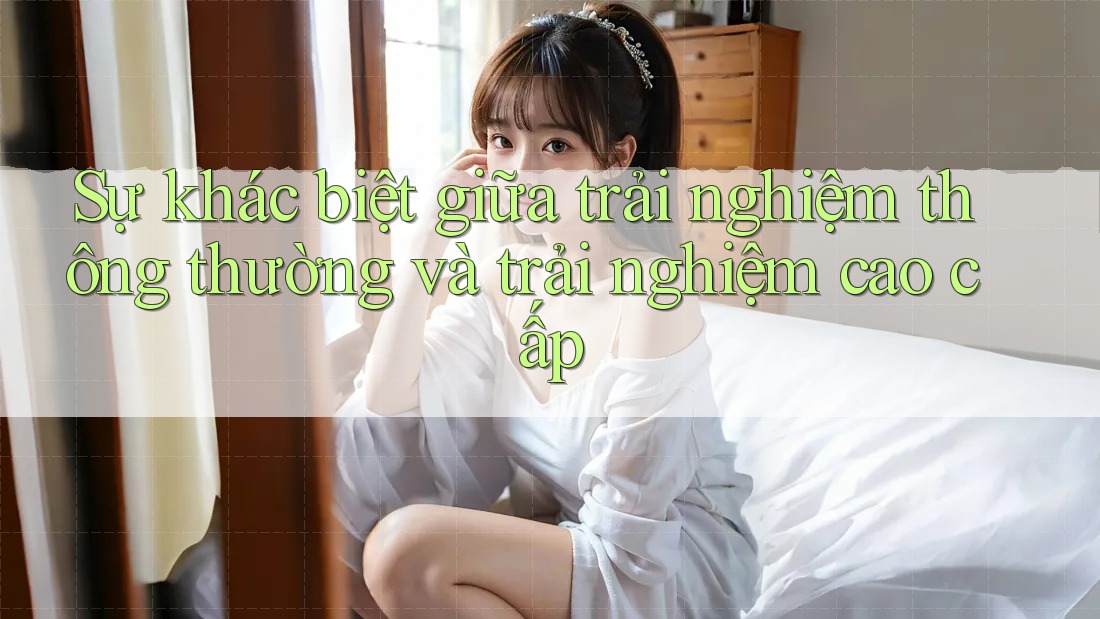 Sự khác biệt giữa trải nghiệm thông thường và trải nghiệm cao cấp