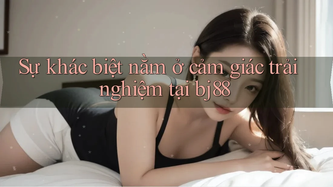 Sự khác biệt nằm ở cảm giác trải nghiệm tại bj88
