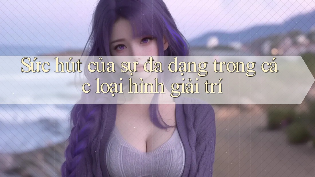 Sức hút của sự đa dạng trong các loại hình giải trí