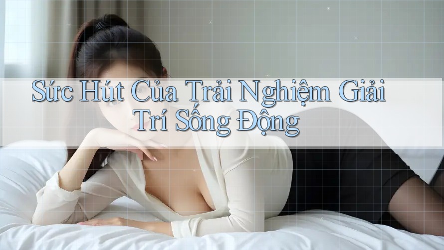 Sức Hút Của Trải Nghiệm Giải Trí Sống Động