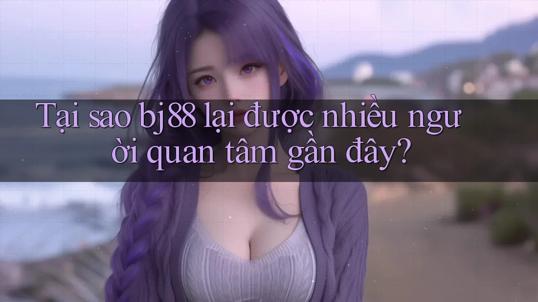 Tại sao bj88 lại được nhiều người quan tâm gần đây?