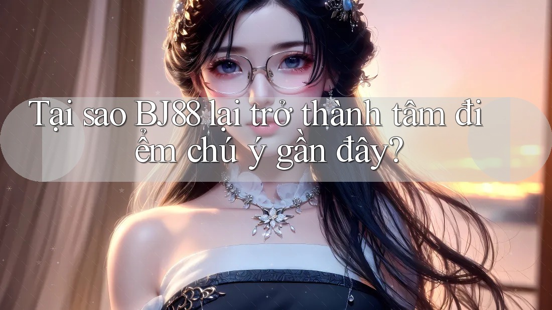 Tại sao BJ88 lại trở thành tâm điểm chú ý gần đây?