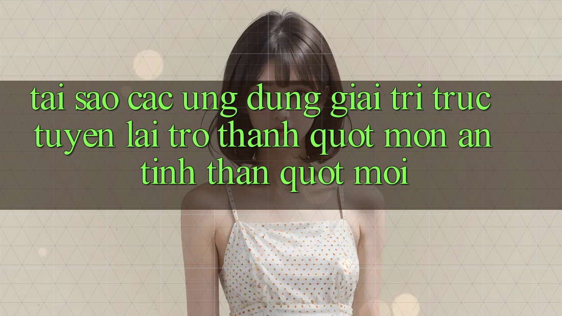 Tại sao các ứng dụng giải trí trực tuyến lại trở thành " món ăn tinh thần" mới?