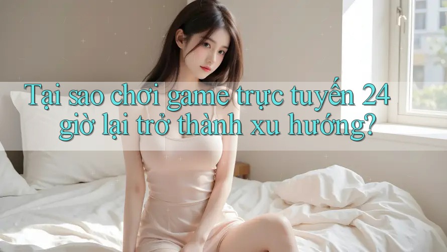 Tại sao chơi game trực tuyến 24 giờ lại trở thành xu hướng?
