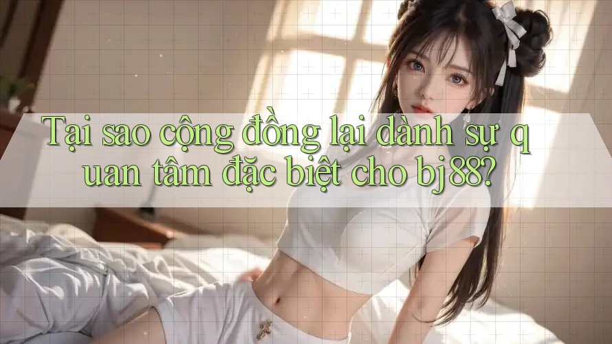 Tại sao cộng đồng lại dành sự quan tâm đặc biệt cho bj88?