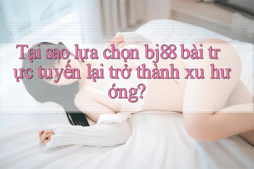 Tại sao lựa chọn bj88 bài trực tuyến lại trở thành xu hướng?