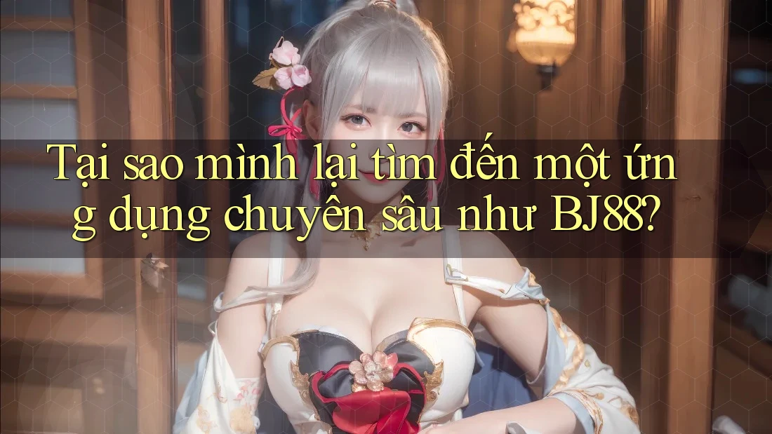 Tại sao mình lại tìm đến một ứng dụng chuyên sâu như BJ88?
