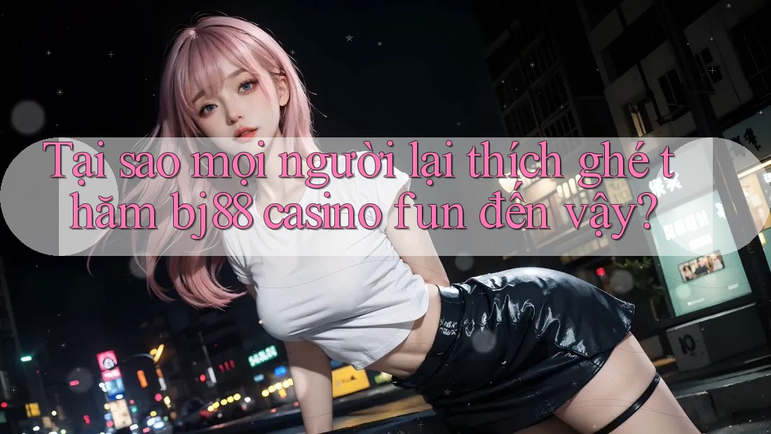 Tại sao mọi người lại thích ghé thăm bj88 casino fun đến vậy?