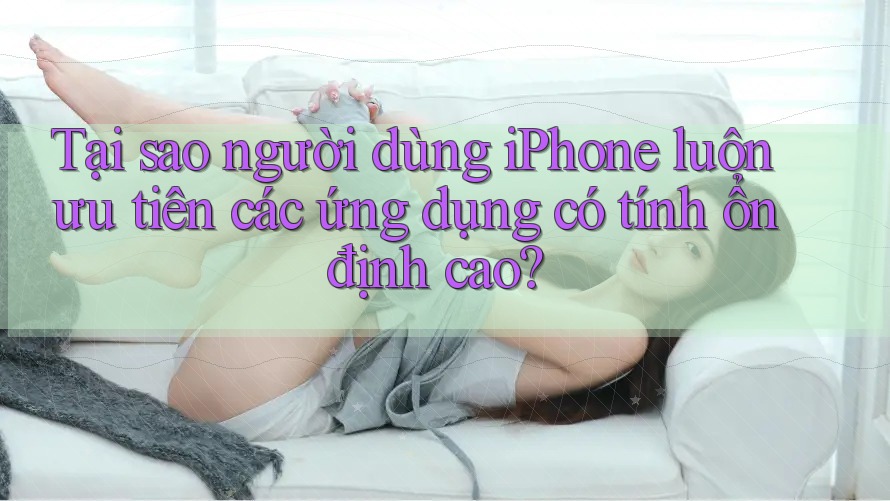 Tại sao người dùng iPhone luôn ưu tiên các ứng dụng có tính ổn định cao?