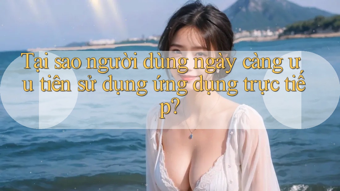 Tại sao người dùng ngày càng ưu tiên sử dụng ứng dụng trực tiếp?