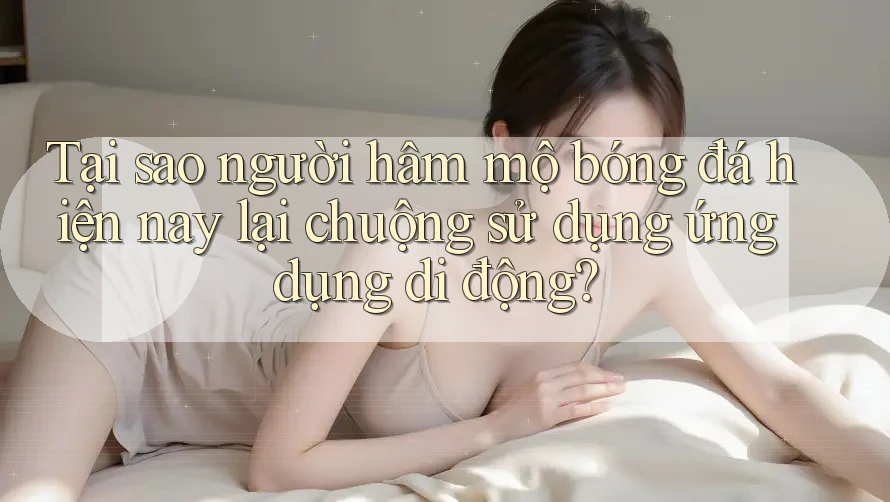 Tại sao người hâm mộ bóng đá hiện nay lại chuộng sử dụng ứng dụng di động?