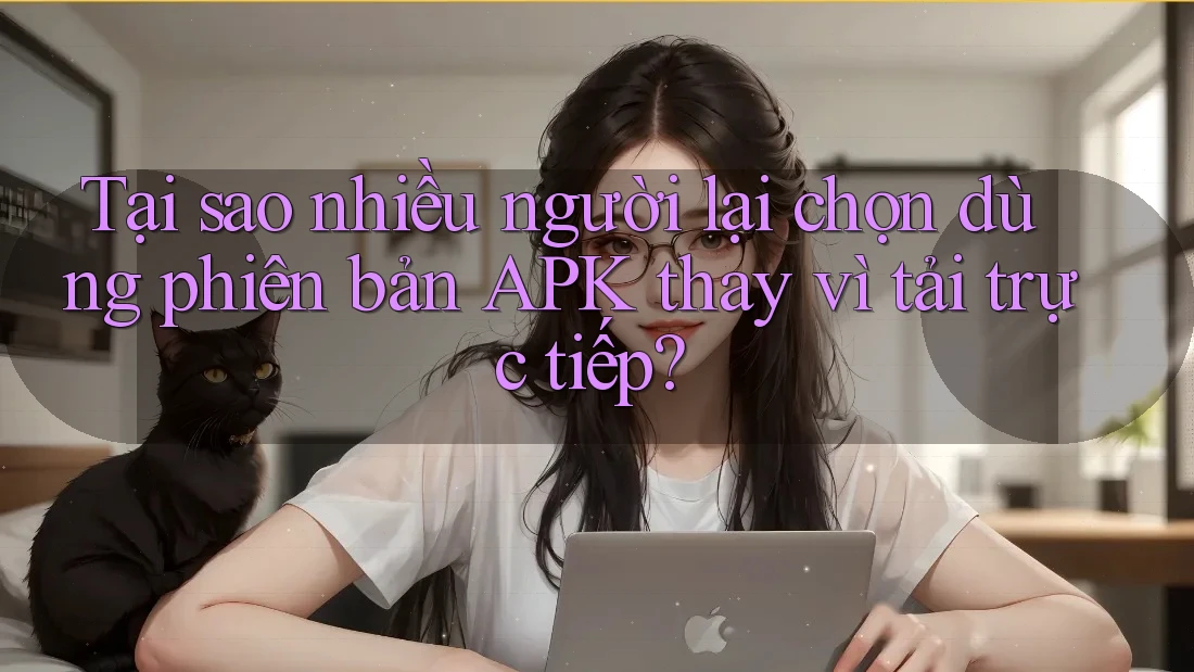 Tại sao nhiều người lại chọn dùng phiên bản APK thay vì tải trực tiếp?