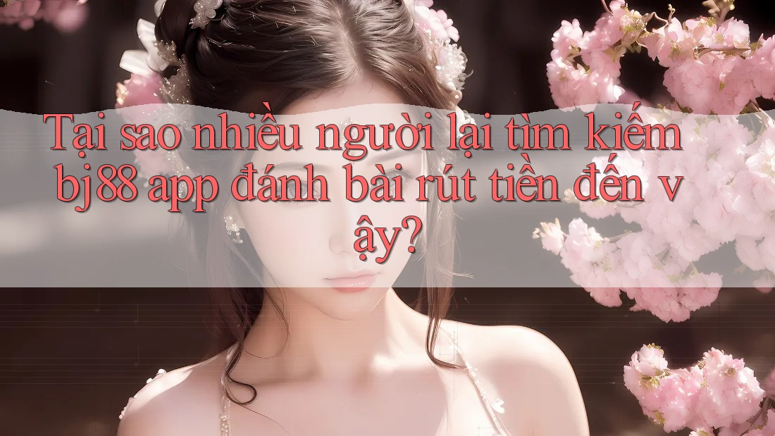 Tại sao nhiều người lại tìm kiếm bj88 app đánh bài rút tiền đến vậy?