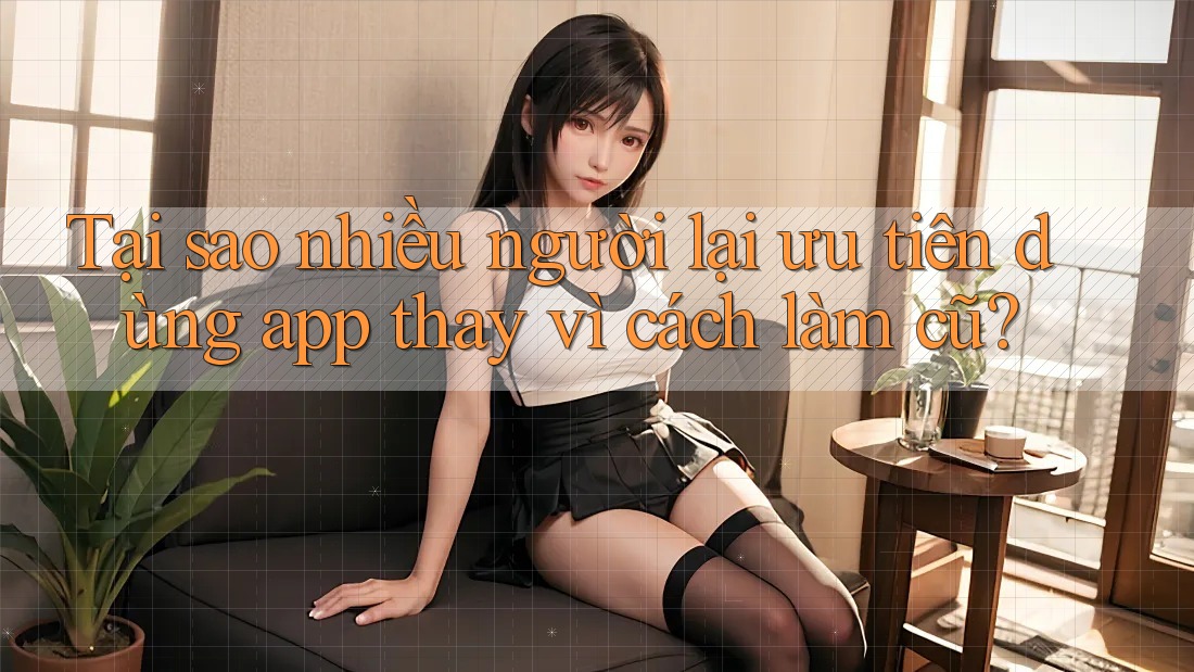 Tại sao nhiều người lại ưu tiên dùng app thay vì cách làm cũ?