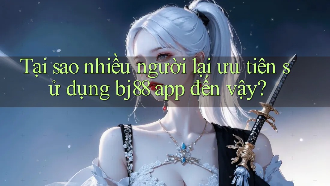 Tại sao nhiều người lại ưu tiên sử dụng bj88 app đến vậy?