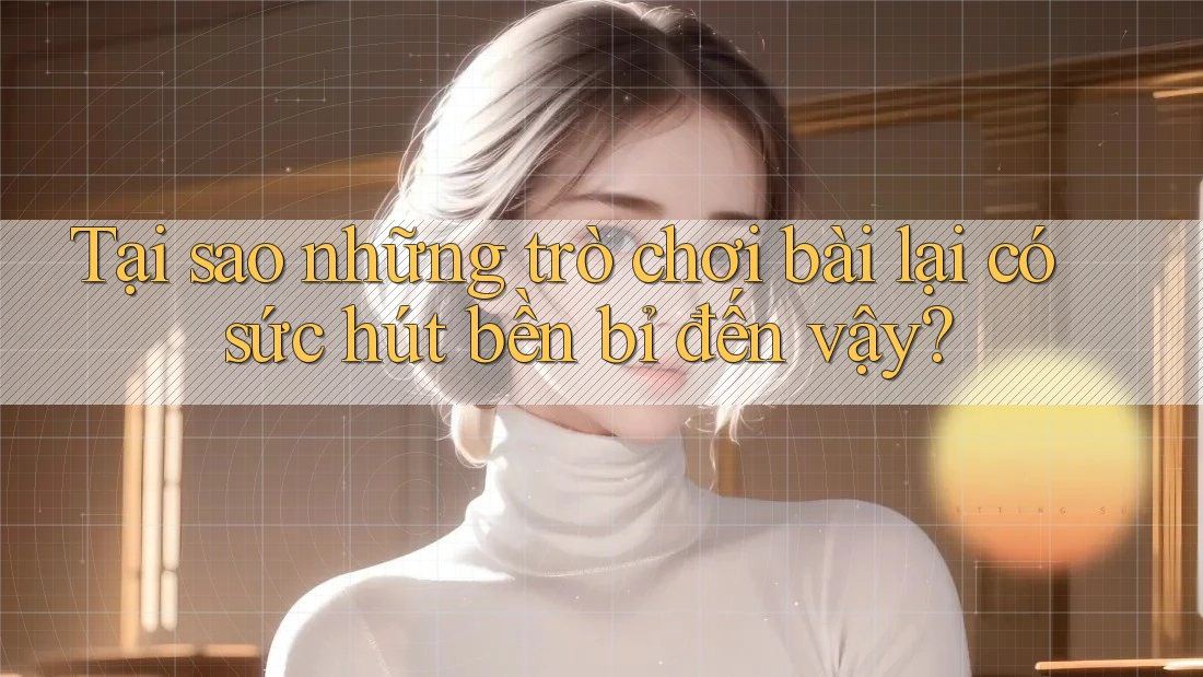 Tại sao những trò chơi bài lại có sức hút bền bỉ đến vậy?