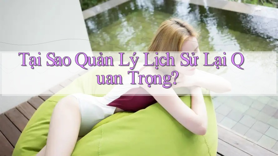 Tại Sao Quản Lý Lịch Sử Lại Quan Trọng?