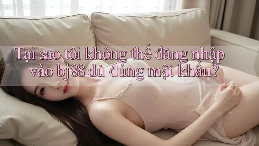 Tại sao tôi không thể đăng nhập vào bj88 dù đúng mật khẩu?