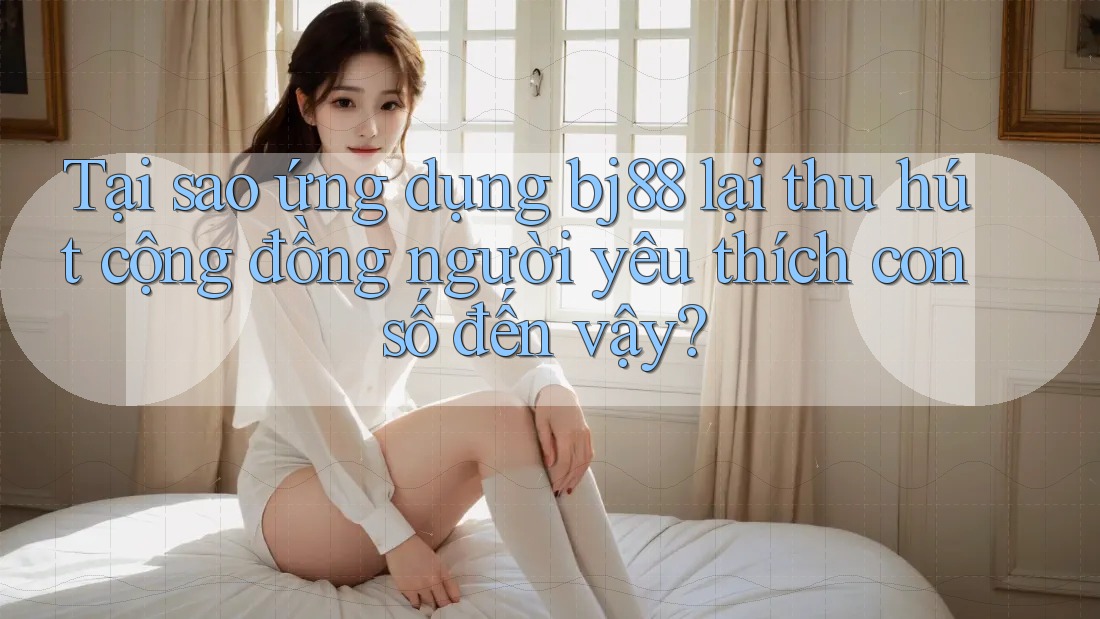 Tại sao ứng dụng bj88 lại thu hút cộng đồng người yêu thích con số đến vậy?