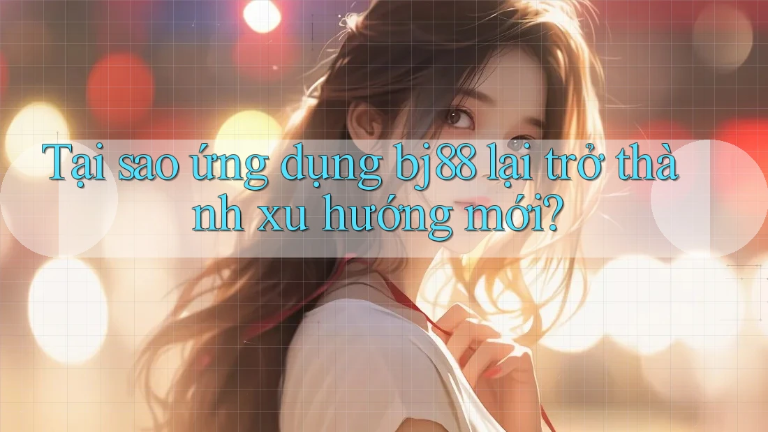 Tại sao ứng dụng bj88 lại trở thành xu hướng mới?
