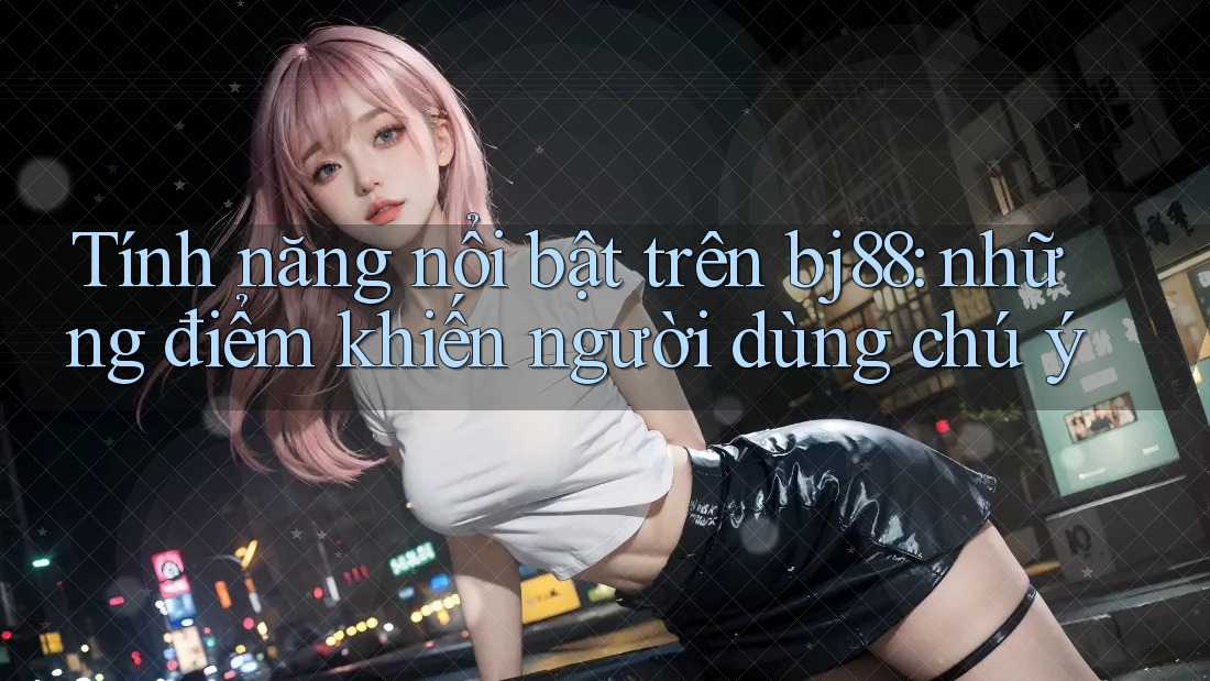 Tính năng nổi bật trên bj88: những điểm khiến người dùng chú ý