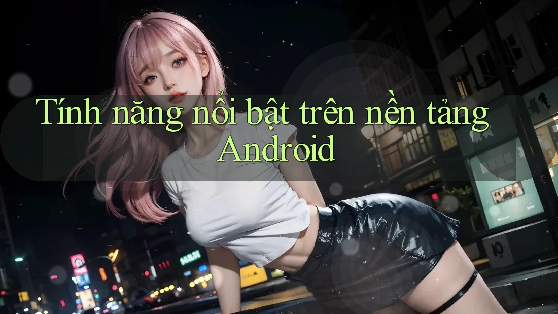 Tính năng nổi bật trên nền tảng Android