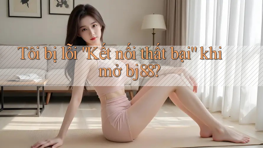 Tôi bị lỗi “Kết nối thất bại” khi mở bj88?