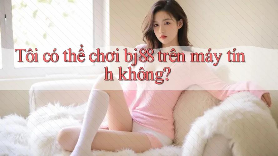 Tôi có thể chơi bj88 trên máy tính không?