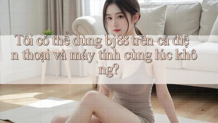 Tôi có thể dùng bj88 trên cả điện thoại và máy tính cùng lúc không?